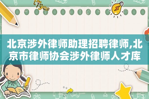 北京涉外律師助理招聘律師,北京市律師協會涉外律師人才庫名單