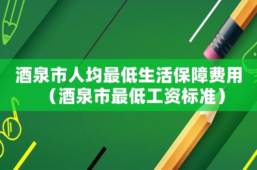 酒泉市人均最低生活保障費(fèi)用（酒泉市最低工資標(biāo)準(zhǔn)）