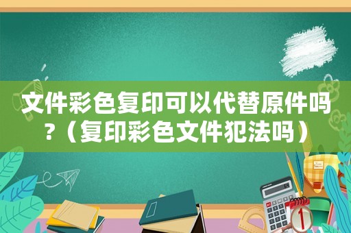 文件彩色復(fù)印可以代替原件嗎?（復(fù)印彩色文件犯法嗎）