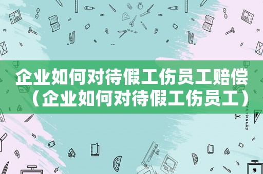 企業(yè)如何對(duì)待假工傷員工賠償（企業(yè)如何對(duì)待假工傷員工）