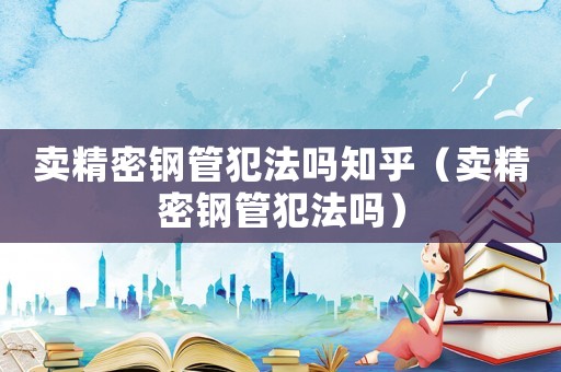 賣精密鋼管犯法嗎知乎（賣精密鋼管犯法嗎）