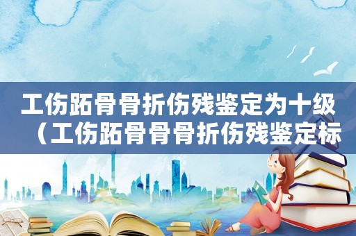 工傷跖骨骨折傷殘鑒定為十級（工傷跖骨骨骨折傷殘鑒定標準）