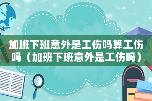 加班下班意外是工傷嗎算工傷嗎（加班下班意外是工傷嗎）