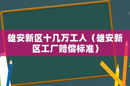 雄安新區十幾萬工人（雄安新區工廠賠償標準）