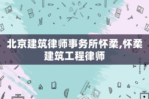 北京建筑律師事務所懷柔,懷柔建筑工程律師