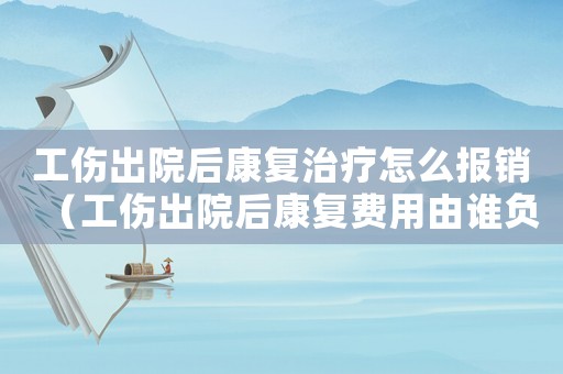 工傷出院后康復(fù)治療怎么報(bào)銷（工傷出院后康復(fù)費(fèi)用由誰(shuí)負(fù)責(zé)）