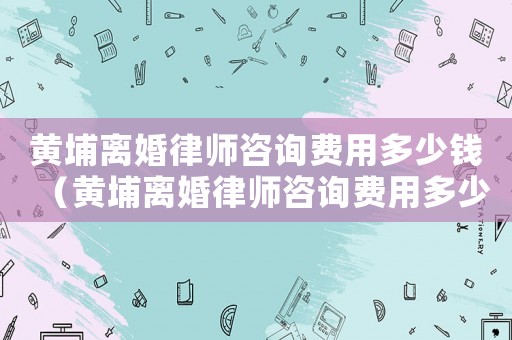 黃埔離婚律師咨詢費用多少錢（黃埔離婚律師咨詢費用多少）