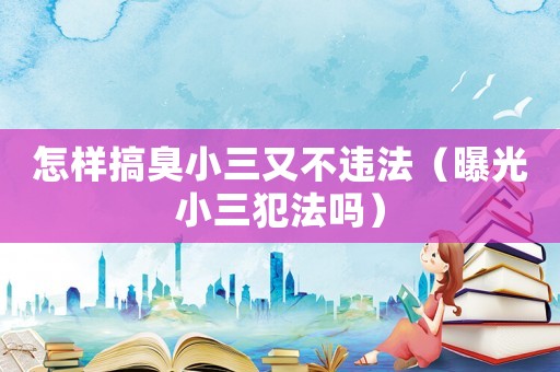 怎樣搞臭小三又不違法（曝光小三犯法嗎）