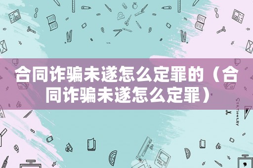 合同詐騙未遂怎么定罪的（合同詐騙未遂怎么定罪）