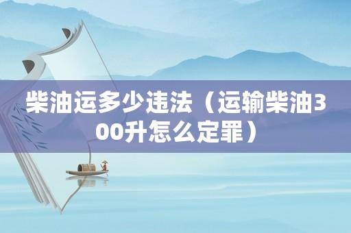 柴油運(yùn)多少違法（運(yùn)輸柴油300升怎么定罪）