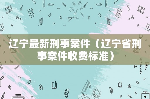 遼寧最新刑事案件（遼寧省刑事案件收費標準）