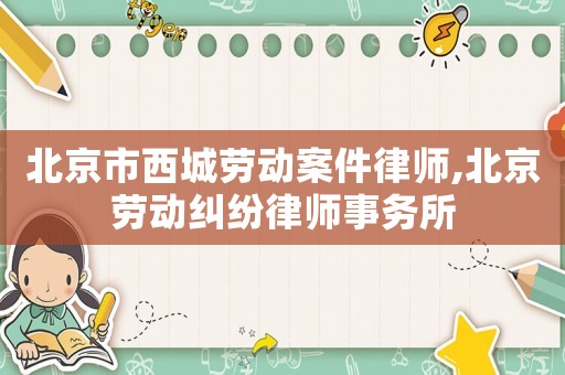 北京市西城勞動案件律師,北京勞動糾紛律師事務所