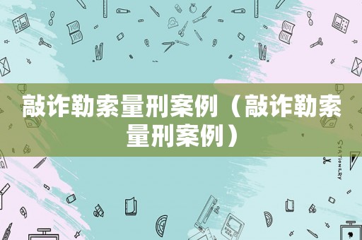 敲詐勒索量刑案例（敲詐勒索量刑案例）