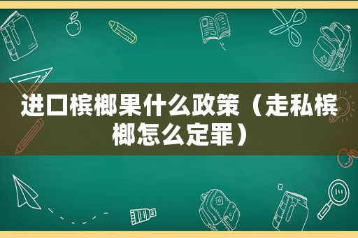 進(jìn)口檳榔果什么政策（走私檳榔怎么定罪）