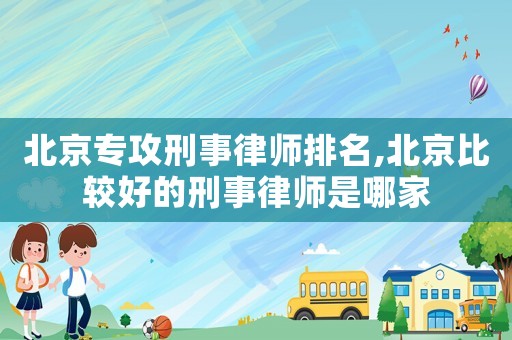 北京專攻刑事律師排名,北京比較好的刑事律師是哪家