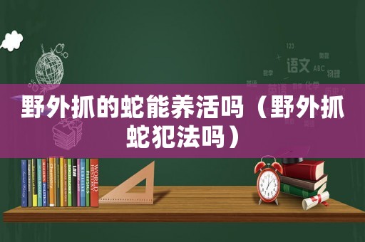 野外抓的蛇能養活嗎（野外抓蛇犯法嗎）