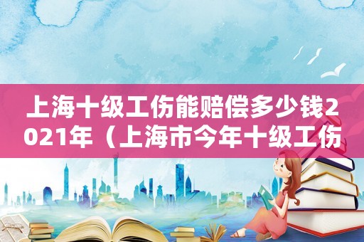 上海十級工傷能賠償多少錢2021年（上海市今年十級工傷能給多少錢）
