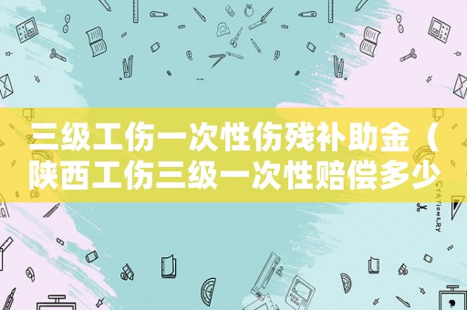 三級工傷一次性傷殘補助金（陜西工傷三級一次性賠償多少錢）