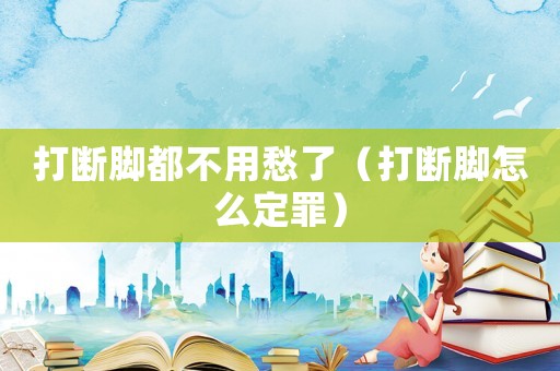 打斷腳都不用愁了（打斷腳怎么定罪）