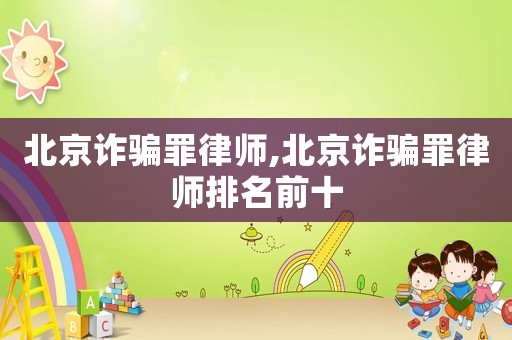 北京詐騙罪律師,北京詐騙罪律師排名前十