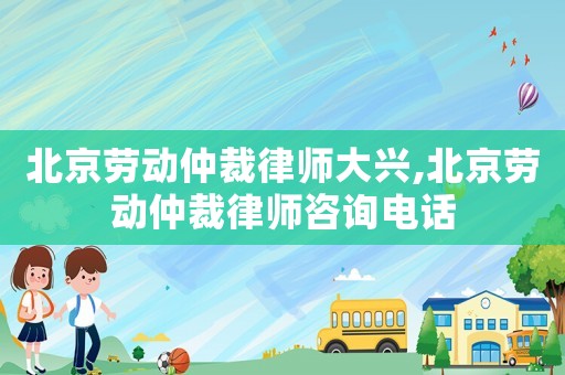 北京勞動仲裁律師大興,北京勞動仲裁律師咨詢電話