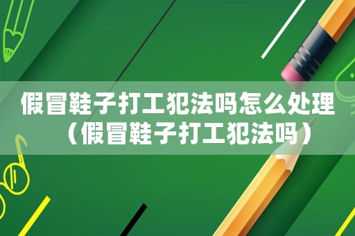 假冒鞋子打工犯法嗎怎么處理（假冒鞋子打工犯法嗎）