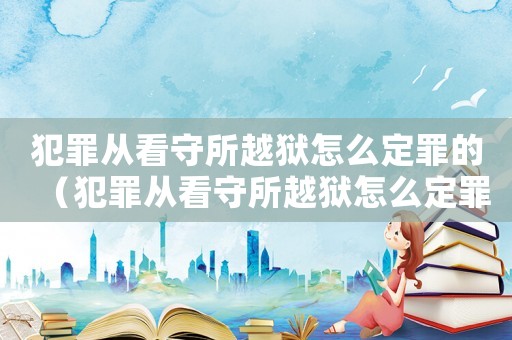 犯罪從看守所越獄怎么定罪的（犯罪從看守所越獄怎么定罪）