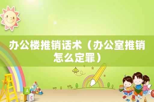 辦公樓推銷話術（辦公室推銷怎么定罪）