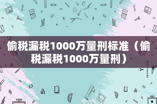 偷稅漏稅1000萬量刑標準（偷稅漏稅1000萬量刑）