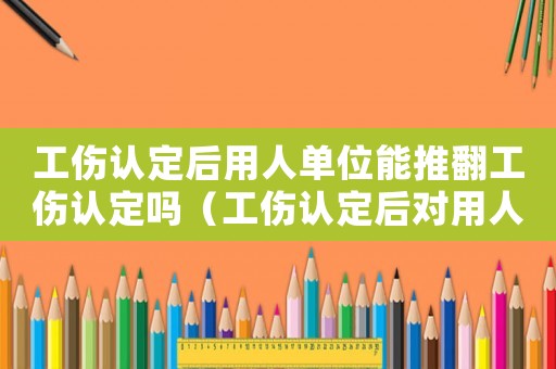 工傷認定后用人單位能推翻工傷認定嗎（工傷認定后對用人單位）