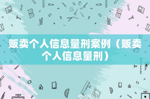 販賣個人信息量刑案例（販賣個人信息量刑）