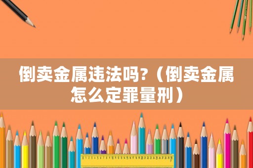 倒賣金屬違法嗎?（倒賣金屬怎么定罪量刑）