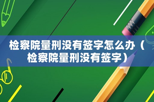 檢察院量刑沒有簽字怎么辦（檢察院量刑沒有簽字）