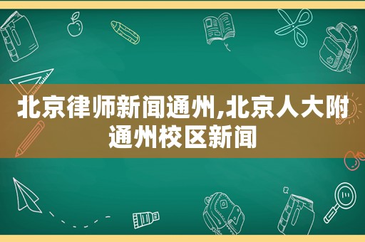 北京律師新聞通州,北京人大附通州校區新聞
