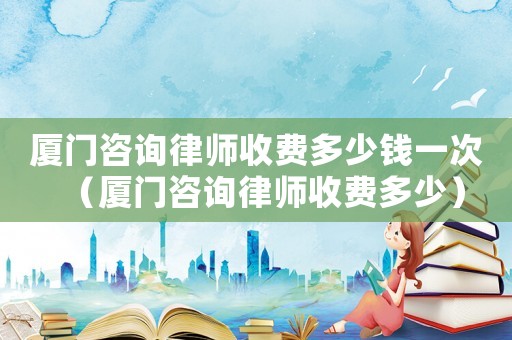 廈門咨詢律師收費多少錢一次（廈門咨詢律師收費多少）