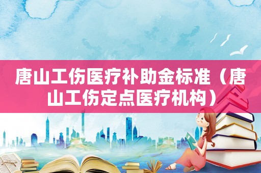 唐山工傷醫(yī)療補助金標準（唐山工傷定點醫(yī)療機構）