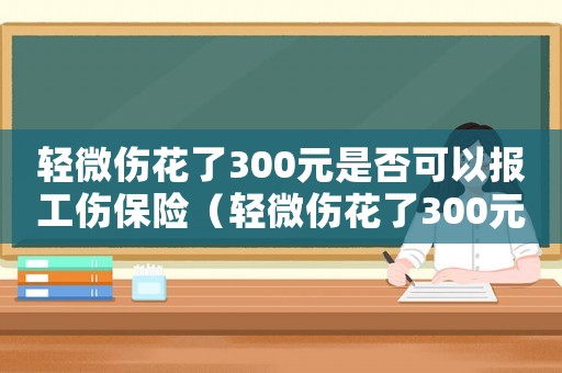 輕微傷花了300元是否可以報工傷保險（輕微傷花了300元是否可以報工傷）