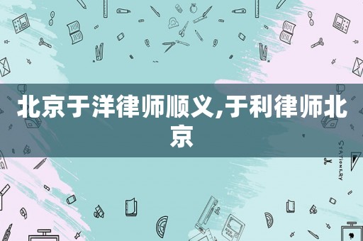 北京于洋律師順義,于利律師北京