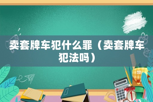 賣套牌車犯什么罪（賣套牌車犯法嗎）