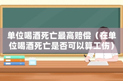 單位喝酒死亡最高賠償（在單位喝酒死亡是否可以算工傷）