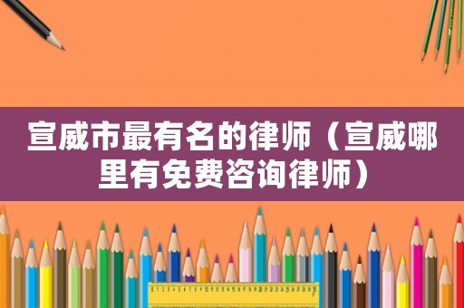 宣威市最有名的律師（宣威哪里有免費咨詢律師）
