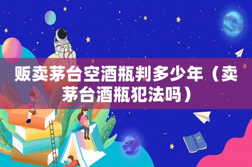 販賣茅臺空酒瓶判多少年（賣茅臺酒瓶犯法嗎）