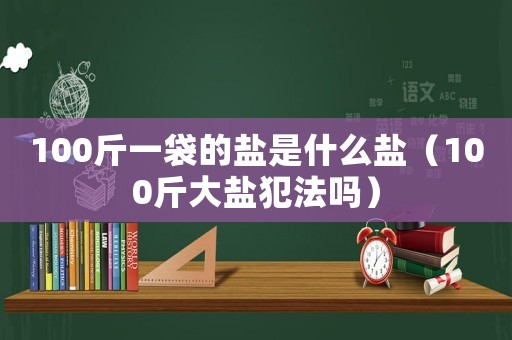 100斤一袋的鹽是什么鹽（100斤大鹽犯法嗎）