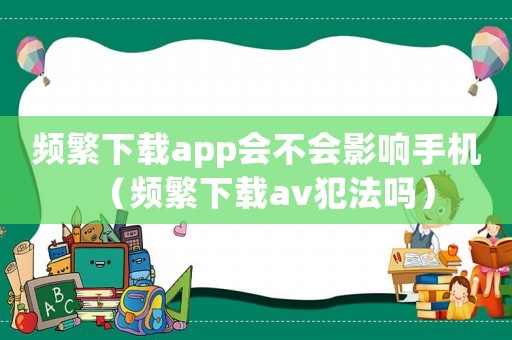 頻繁下載app會(huì)不會(huì)影響手機(jī)（頻繁下載av犯法嗎）