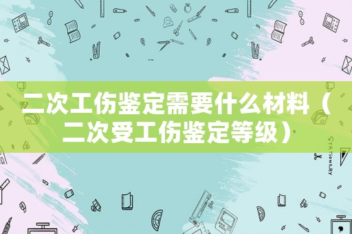 二次工傷鑒定需要什么材料（二次受工傷鑒定等級）
