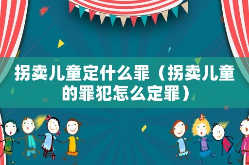 拐賣兒童定什么罪（拐賣兒童的罪犯怎么定罪）