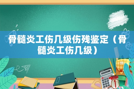 骨髓炎工傷幾級傷殘鑒定（骨髓炎工傷幾級）