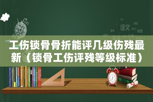 工傷鎖骨骨折能評幾級傷殘最新（鎖骨工傷評殘等級標準）