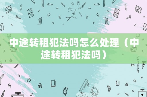 中途轉租犯法嗎怎么處理（中途轉租犯法嗎）