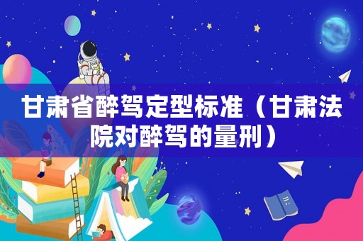 甘肅省醉駕定型標(biāo)準(zhǔn)（甘肅法院對醉駕的量刑）